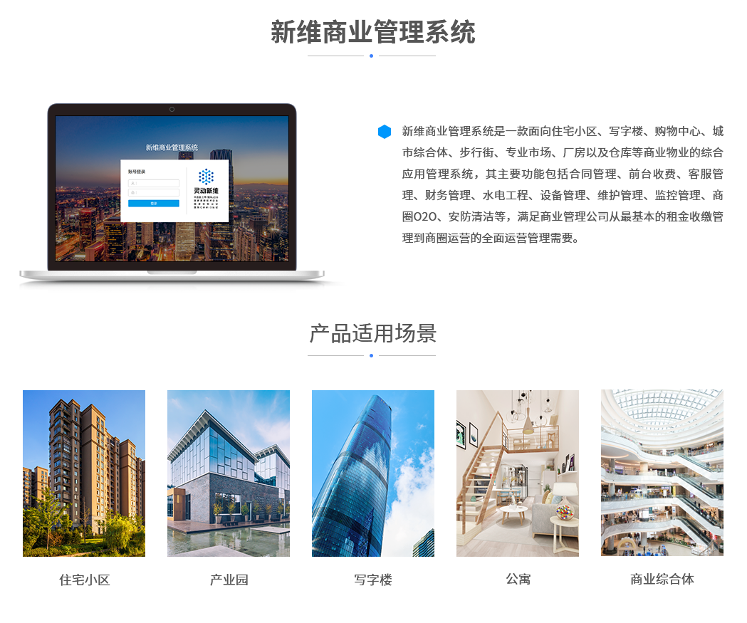 新维商业管理系统是一款面向住宅小区、写字楼、购物中心、城市综合体、步行街、专业市场、厂房以及仓库等商业物业的综合应用管理系统，其主要功能包括合同管理、前台收费、客服管理、财务管理、水电工程、设备管理、维护管理、监控管理、商圈O2O、安防清洁等，满足商业管理公司从最基本的租金收缴管理到商圈运营的全面运营管理需要。