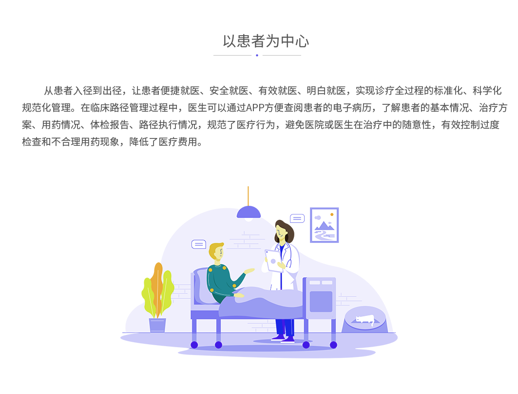 以患者为中心：从患者入径到出径，让患者便捷就医、安全就医、有效就医、明白就医，实现诊疗全过程的标准化、科学化规范化管理。在临床路径管理过程中，医生可以通过APP方便查阅患者的电子病历，了解患者的基本情况、治疗方案、用药情况、体检报告、路径执行情况，规范了医疗行为，避免医院或医生在治疗中的随意性，有效控制过度检查和不合理用药现象，降低了医疗费用。