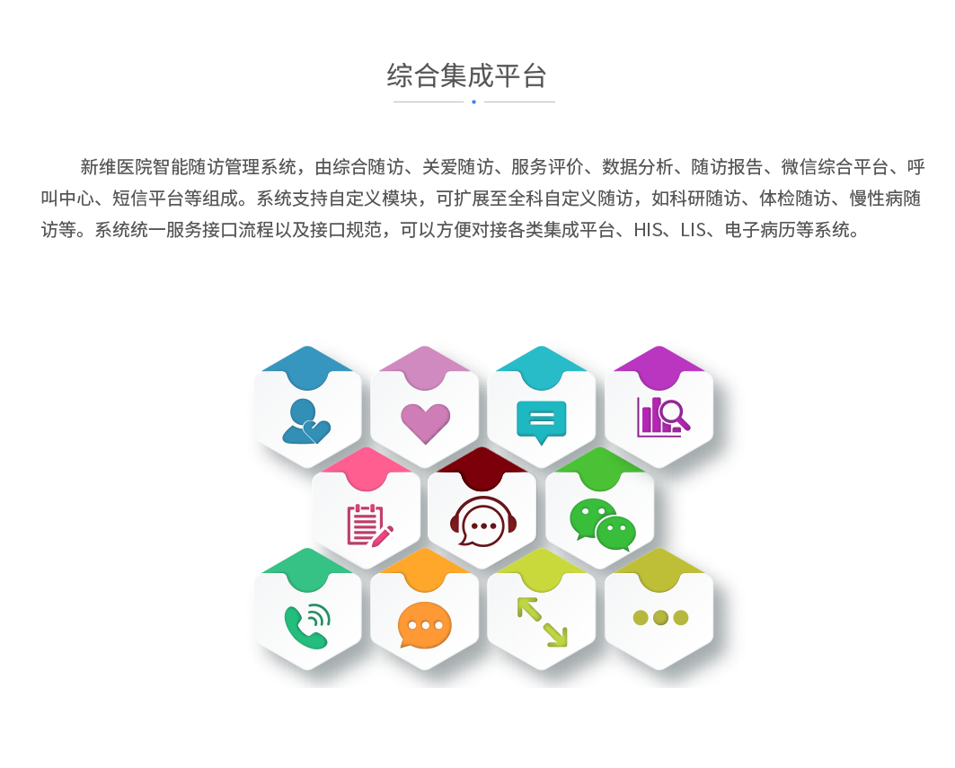 综合集成平台：新维医院智能随访管理系统，由综合随访、关爱随访、服务评价、数据分析、随访报告、微信综合平台、呼叫中心、短信平台等组成。系统支持自定义模块，可扩展至全科自定义随访，如科研随访、体检随访、慢性病随访等。系统统一服务接口流程以及接口规范，可以方便对接各类集成平台、HIS、LIS、电子病历等系统。