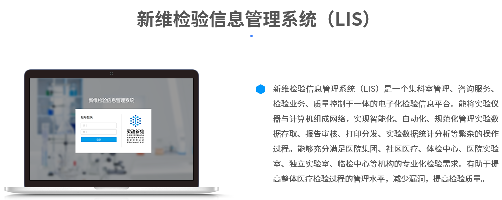 新维检验信息管理系统（LIS）是一个集科室管理、咨询服务、检验业务、质量控制于一体的电子化检验信息平台。能将实验仪器与计算机组成网络，实现智能化、自动化、规范化管理实验数据存取、报告审核、打印分发、实验数据统计分析等繁杂的操作过程。能够充分满足医院集团、社区医疗、体检中心、医院实验室、独立实验室、临检中心等机构的专业化检验需求。有助于提高整体医疗检验过程的管理水平，减少漏洞，提高检验质量。