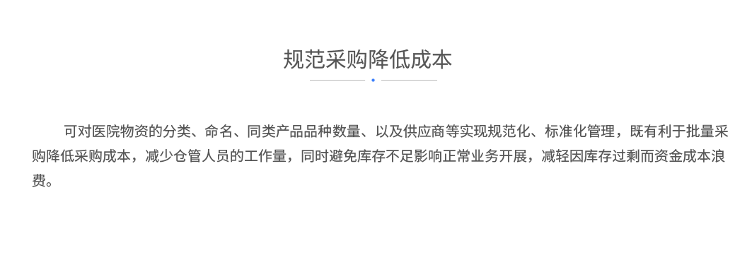 规范采购降低成本：可对医院物资的分类、命名、同类产品品种数量、以及供应商等实现规范化、标准化管理，既有利于批量采购降低采购成本，减少仓管人员的工作量，同时避免库存不足影响正常业务开展，减轻因库存过剩而资金成本浪费。