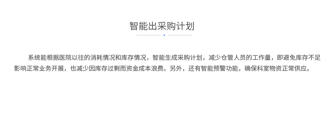 智能出采购计划：系统能根据医院以往的消耗情况和库存情况，智能生成采购计划，减少仓管人员的工作量，即避免库存不足影响正常业务开展，也减少因库存过剩而资金成本浪费。另外，还有智能预警功能，确保科室物资正常供应。