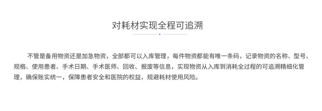 对耗材实现全程可追溯：不管是备用物资还是加急物资，全部都可以入库管理，每件物资都能有唯一条码，记录物资的名称、型号、规格、使用患者、手术日期、手术医师、回收、报废等信息，实现物资从入库到消耗全过程的可追溯精细化管理，确保账实统一，保障患者安全和医院的权益，规避耗材使用风险。