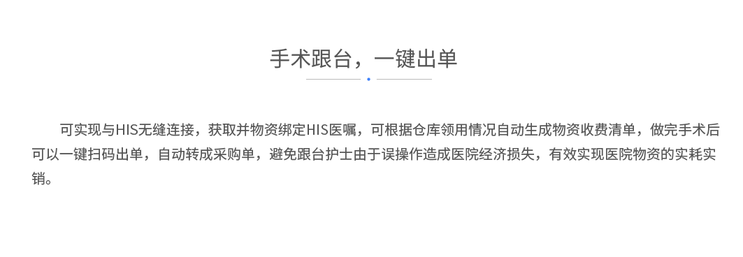 手术跟台，一键出单况：可实现与HIS无缝连接，获取并物资绑定HIS医嘱，可根据仓库领用情况自动生成物资收费清单，做完手术后可以一键扫码出单，自动转成采购单，避免跟台护士由于误操作造成医院经济损失，有效实现医院物资的实耗实销。