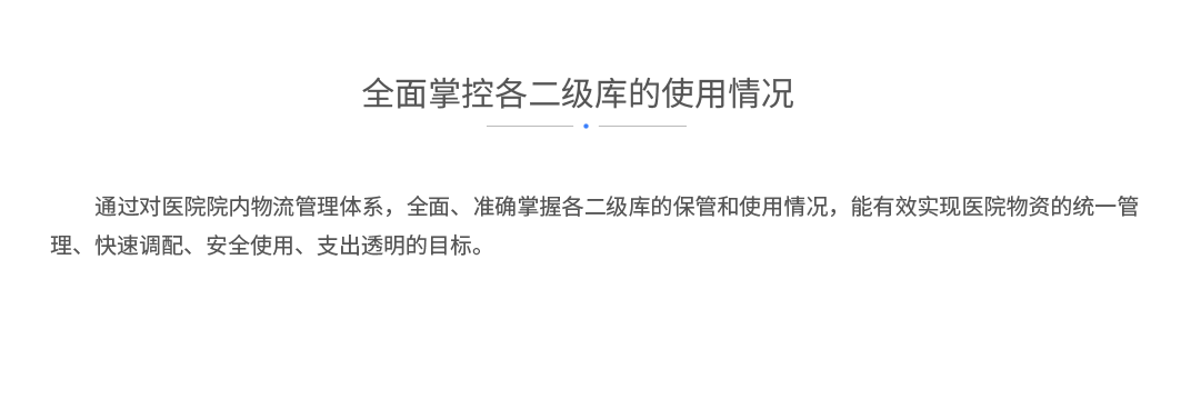 全面掌控各二级库的使用情况：通过对医院院内物流管理体系，全面、准确掌握各二级库的保管和使用情况，能有效实现医院物资的统一管理、快速调配、安全使用、支出透明的目标。