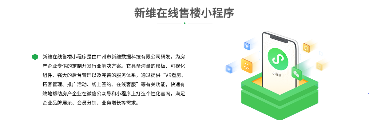 新维在线售楼小程序是由广州市新维数据科技有限公司研发，为房产企业专供的定制开发行业解决方案。它具备海量的模板、可视化组件、强大的后台管理以及完善的服务体系，通过提供“VR看房、拓客管理、推广活动、线上签约、在线客服”等有关功能，快速有效地帮助房产企业在微信公众号和小程序上打造个性化官网，满足企业品牌展示、会员分销、业务增长等需求。