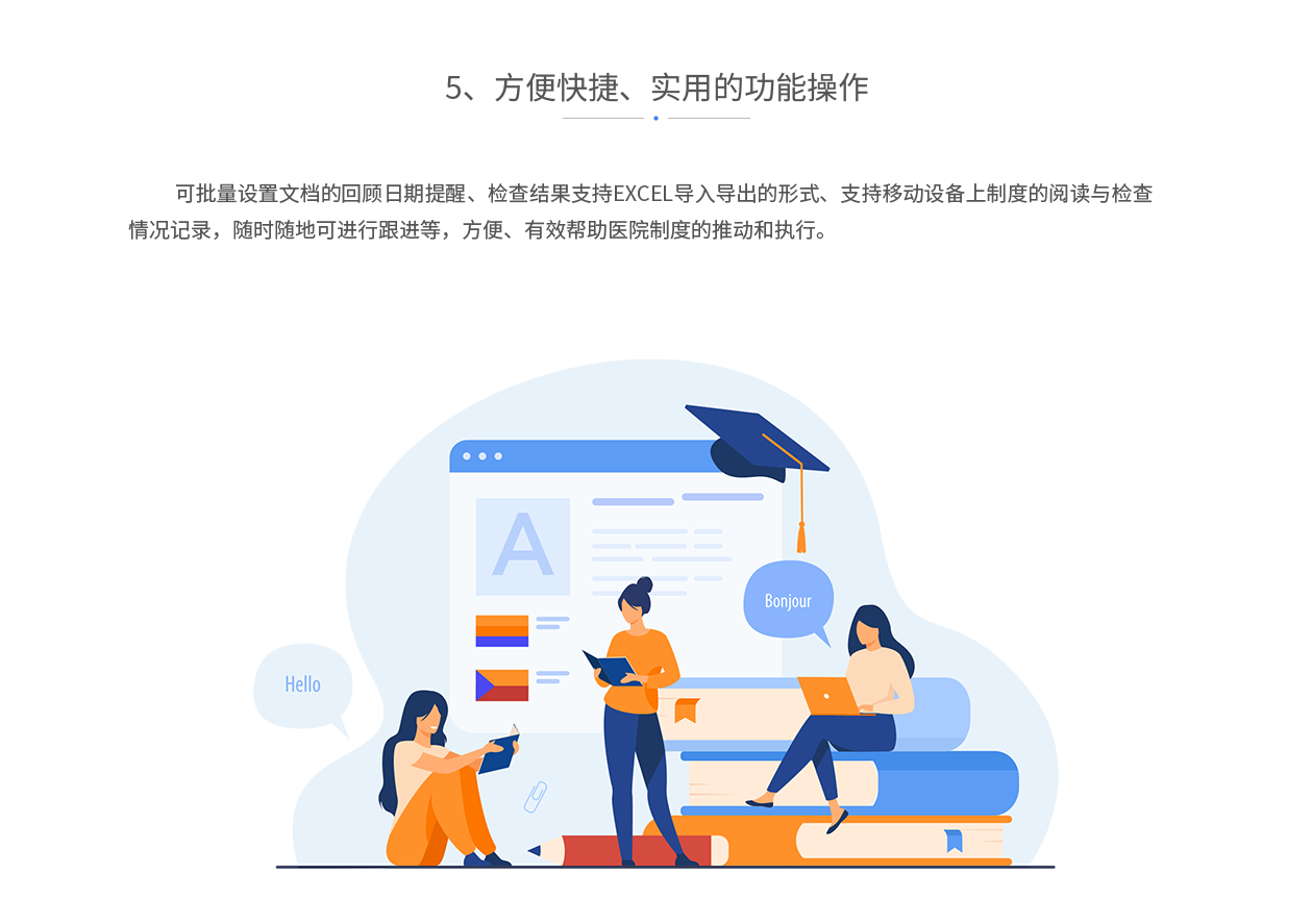 方便快捷、实用的功能操作，可批量设置文档的回顾日期提醒、检查结果支持EXCEL导入导出的形式、支持移动设备上制度的阅读与检查情况记录，随时随地可进行跟进等，方便、有效帮助医院制度的推动和执行。